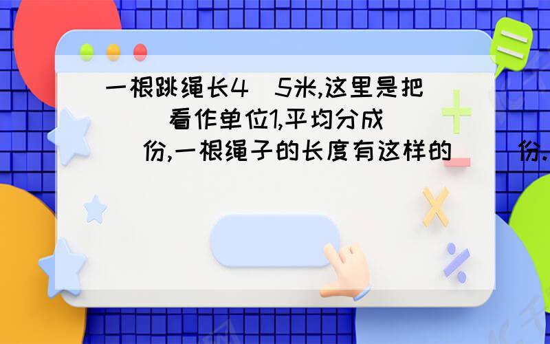 一根跳绳长4／5米,这里是把（ ）看作单位1,平均分成（ ）份,一根绳子的长度有这样的（ ）份.这个题好像是错的,大家发表下意见!