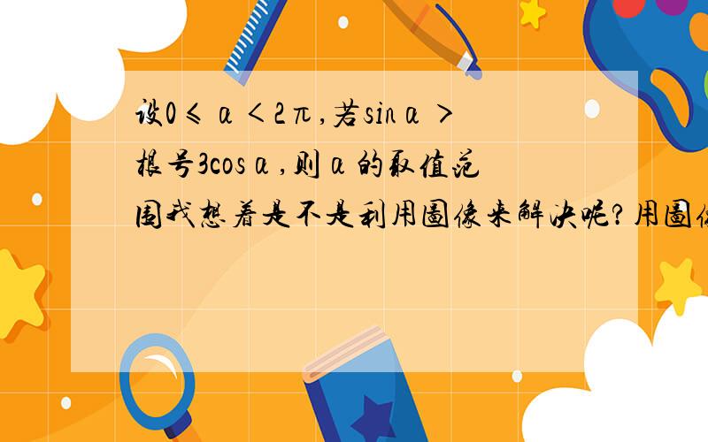 设0≤α＜2π,若sinα＞根号3cosα,则α的取值范围我想着是不是利用图像来解决呢?用图像可以做吗?