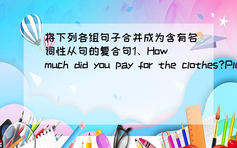 将下列各组句子合并成为含有名词性从句的复合句1、How much did you pay for the clothes?Please tell me.2、When does the train leave?I want to know.3、Does Mr.White enjoy living in Shanghai?Could you tell us?4、His mother is ill.