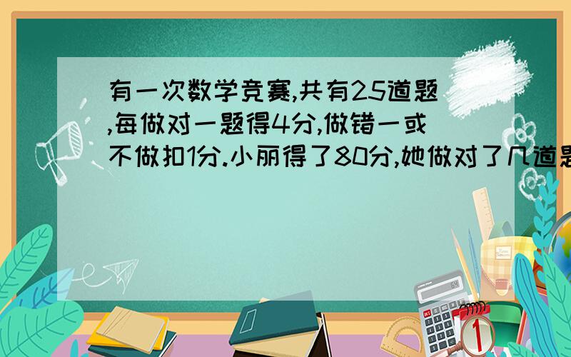 有一次数学竞赛,共有25道题,每做对一题得4分,做错一或不做扣1分.小丽得了80分,她做对了几道题?