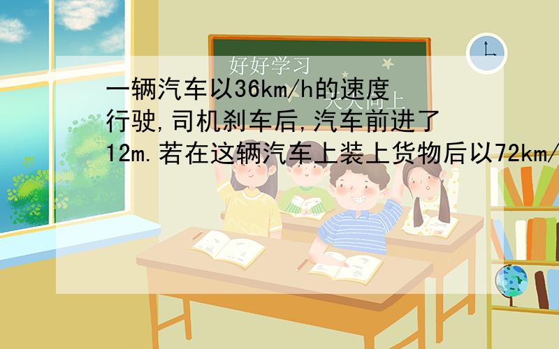 一辆汽车以36km/h的速度行驶,司机刹车后,汽车前进了12m.若在这辆汽车上装上货物后以72km/h的速度行驶,机刹车后车还能前进?