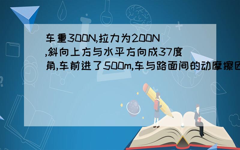 车重300N,拉力为200N,斜向上方与水平方向成37度角,车前进了500m,车与路面间的动摩擦因说为0.1