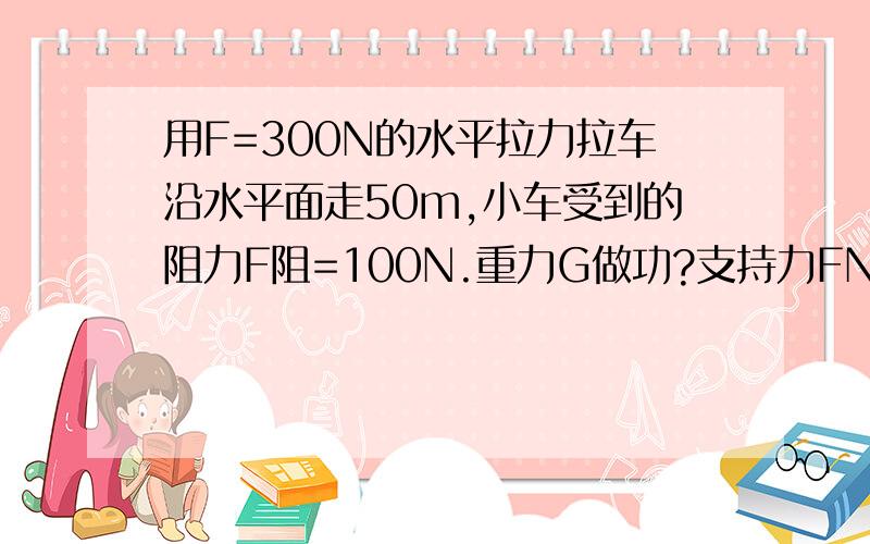 用F=300N的水平拉力拉车沿水平面走50m,小车受到的阻力F阻=100N.重力G做功?支持力FN做功?拉力F做的功?阻力F阻做功?合外力做功?