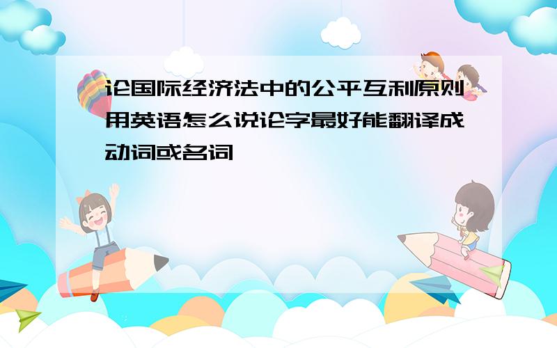 论国际经济法中的公平互利原则用英语怎么说论字最好能翻译成动词或名词