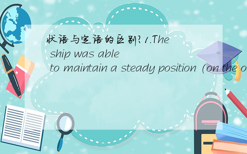 状语与定语的区别?1.The ship was able to maintain a steady position (on the ocean's surface).这个句子中括号部分做定语还是状语.怎么判断?2.how to make the best use of one's time (at university)的括号部分又如何?我听