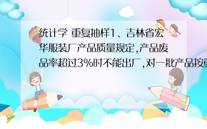 统计学 重复抽样1、吉林省宏华服装厂产品质量规定,产品废品率超过3%时不能出厂,对一批产品按重复抽样方式抽取400件,其中废品12件,又知抽样单位数是产品量的二十分之一.以95.45%的概率推