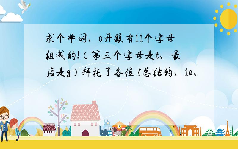 求个单词、o开头有11个字母组成的!（第三个字母是t、最后是g）拜托了各位 5总结的、1a、