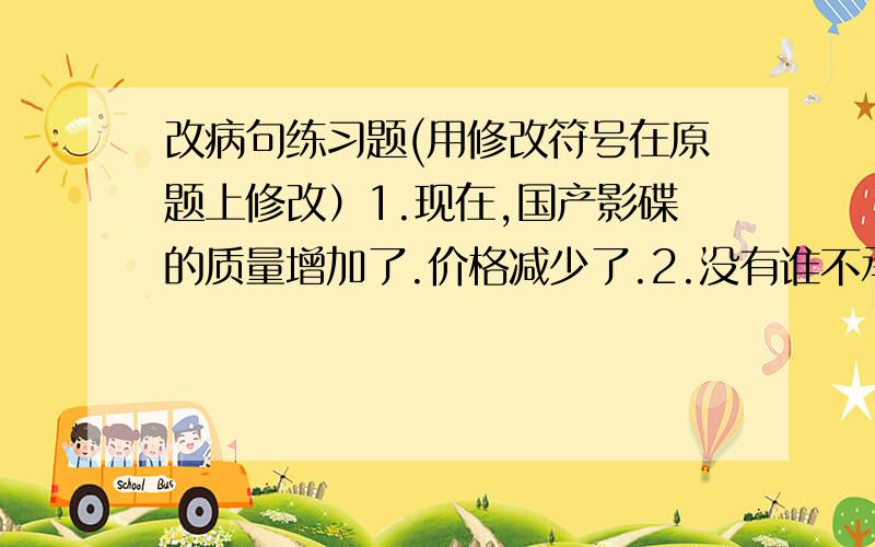 改病句练习题(用修改符号在原题上修改）1.现在,国产影碟的质量增加了.价格减少了.2.没有谁不承认地球不是绕着太阳转的.