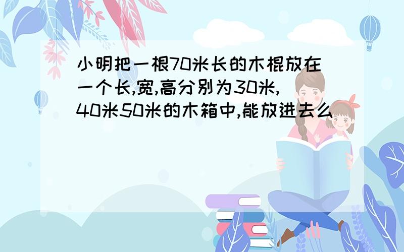 小明把一根70米长的木棍放在一个长,宽,高分别为30米,40米50米的木箱中,能放进去么