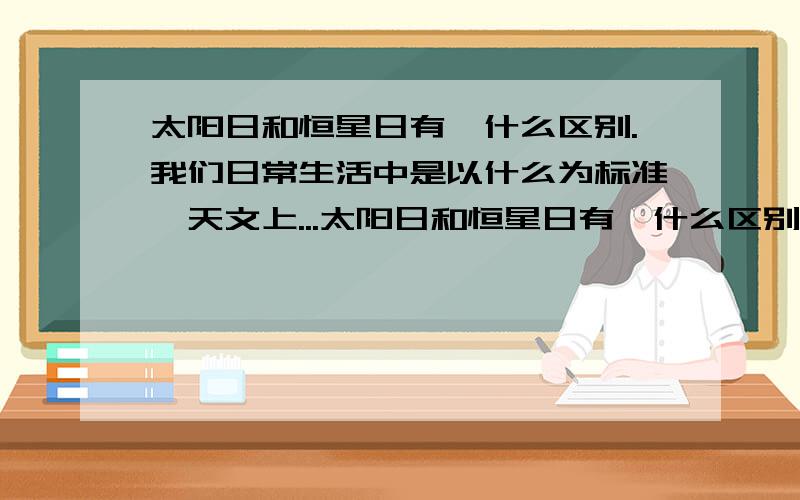 太阳日和恒星日有,什么区别.我们日常生活中是以什么为标准,天文上...太阳日和恒星日有,什么区别.我们日常生活中是以什么为标准,天文上呢?