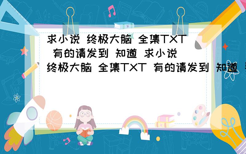 求小说 终极大脑 全集TXT 有的请发到 知道 求小说 终极大脑 全集TXT 有的请发到 知道 要全本的 不要没完的