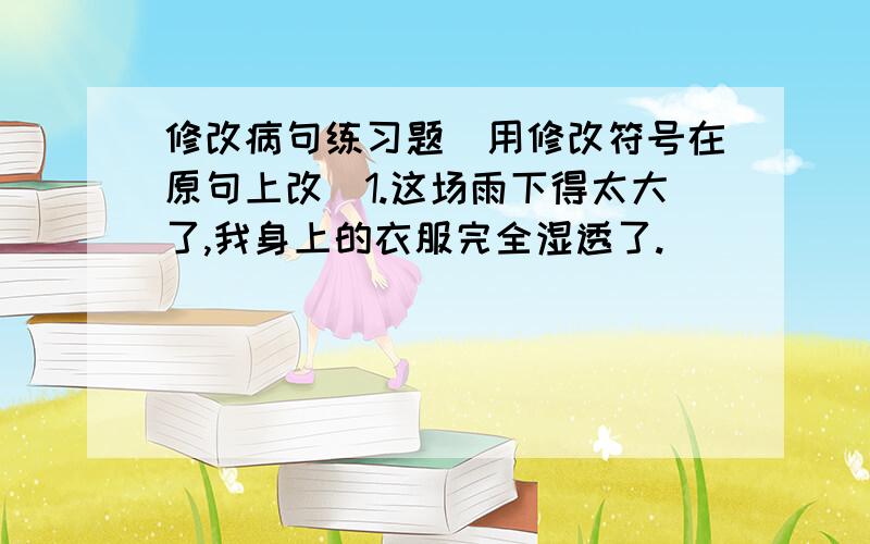 修改病句练习题（用修改符号在原句上改）1.这场雨下得太大了,我身上的衣服完全湿透了.                                                  2.鲁迅先生如果爱惜自己的时间,就从来不浪费别人的时间.