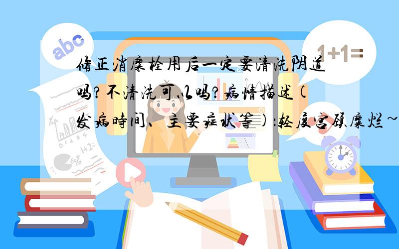 修正消糜栓用后一定要清洗阴道吗?不清洗可以吗?病情描述(发病时间、主要症状等)：轻度宫颈糜烂~用了修正的消糜栓,用后一天阴道都有药物流出,上网看了下都说要清洗阴道……一定要洗的