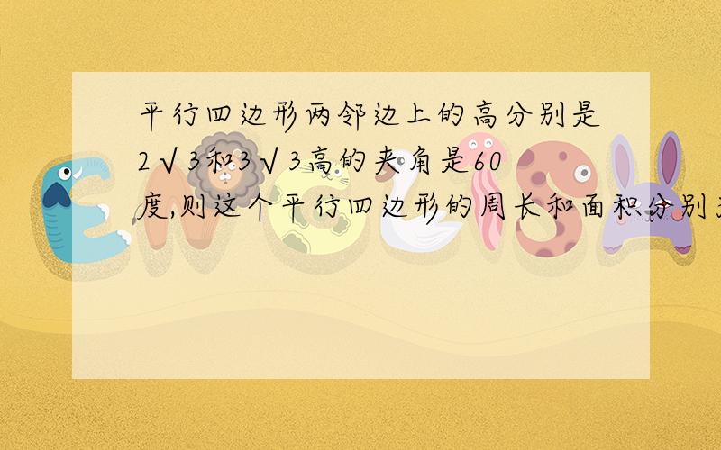 平行四边形两邻边上的高分别是2√3和3√3高的夹角是60度,则这个平行四边形的周长和面积分别为多少?要步我初二TU