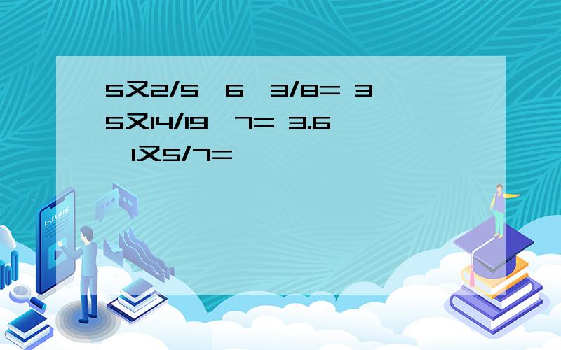 5又2/5÷6÷3/8= 35又14/19÷7= 3.6÷1又5/7=