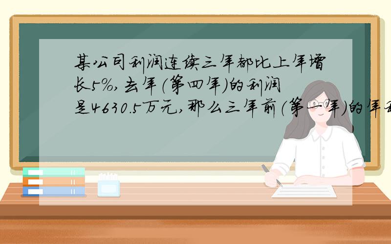 某公司利润连续三年都比上年增长5％,去年（第四年）的利润是4630.5万元,那么三年前（第一年）的年利润是多少万元》