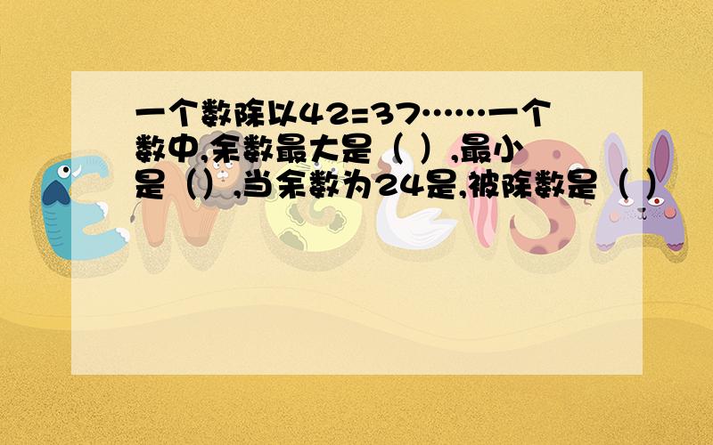 一个数除以42=37……一个数中,余数最大是（ ）,最小是（）,当余数为24是,被除数是（ ）