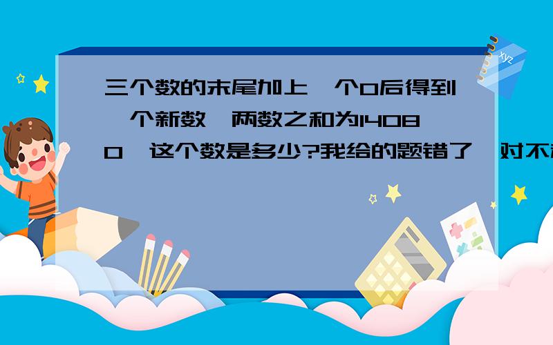 三个数的末尾加上一个0后得到一个新数,两数之和为14080,这个数是多少?我给的题错了,对不起!现这题是正确的题目