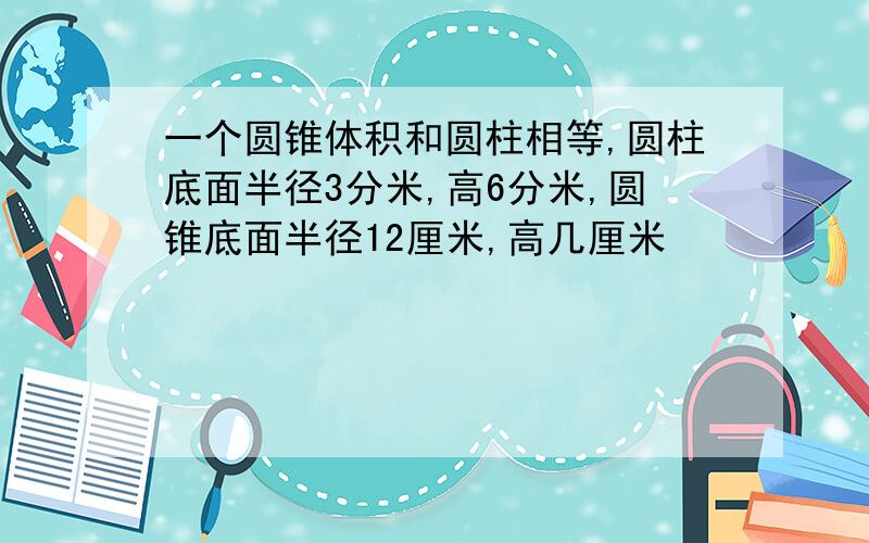 一个圆锥体积和圆柱相等,圆柱底面半径3分米,高6分米,圆锥底面半径12厘米,高几厘米