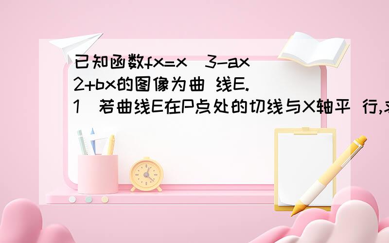 已知函数fx=x^3-ax^2+bx的图像为曲 线E.(1)若曲线E在P点处的切线与X轴平 行,求a,b的关系?