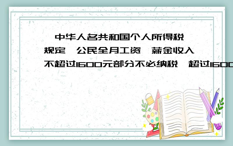 《中华人名共和国个人所得税》规定,公民全月工资、薪金收入不超过1600元部分不必纳税,超过1600元的部分需要缴纳个人所得税,此项税款按下表分段累计进行计算.1：不超过1600元的部分 0税率