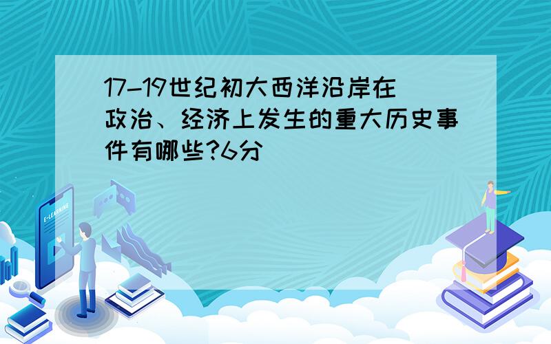 17-19世纪初大西洋沿岸在政治、经济上发生的重大历史事件有哪些?6分