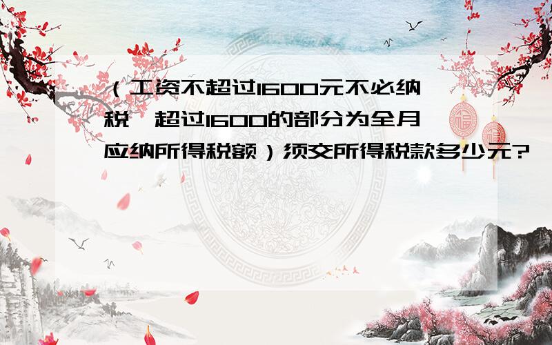 （工资不超过1600元不必纳税,超过1600的部分为全月应纳所得税额）须交所得税款多少元?