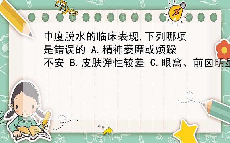 中度脱水的临床表现,下列哪项是错误的 A.精神萎靡或烦躁不安 B.皮肤弹性较差 C.眼窝、前囟明显凹陷 D.四肢厥冷、血压下降 E.哭时泪少,尿量减少 本题正确答案：D 题解：中度脱水表现为：