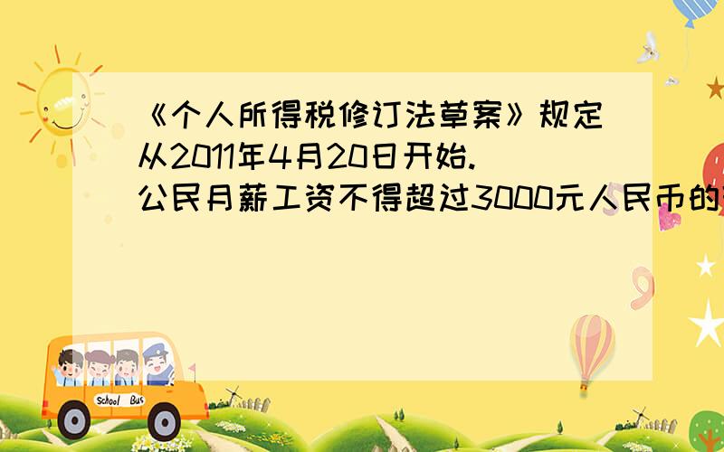 《个人所得税修订法草案》规定从2011年4月20日开始.公民月薪工资不得超过3000元人民币的部分不必纳税超过3000元的部分为全月应纳税所得额,此项税款按下表分项加计算：不超过1500元的部分