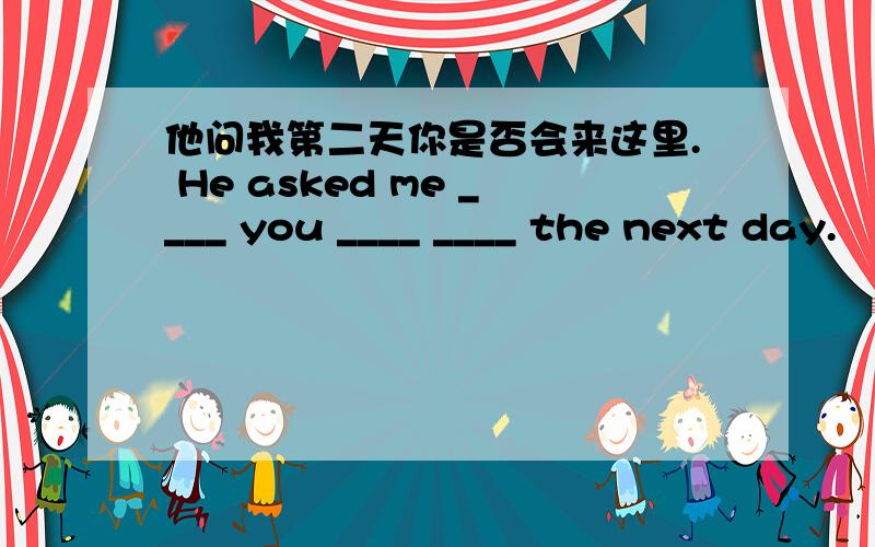 他问我第二天你是否会来这里. He asked me ____ you ____ ____ the next day.