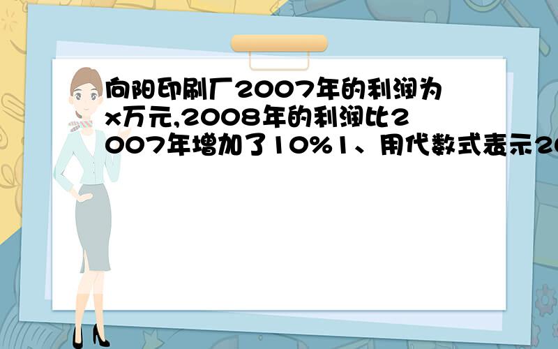 向阳印刷厂2007年的利润为x万元,2008年的利润比2007年增加了10%1、用代数式表示2008年的利润2、如果x=30,问2008年的利润比2007年增加了多少万元?