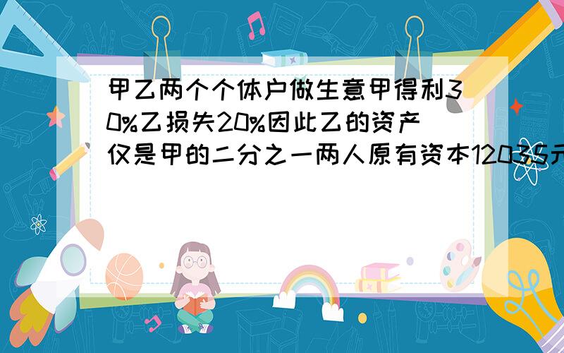 甲乙两个个体户做生意甲得利30%乙损失20%因此乙的资产仅是甲的二分之一两人原有资本12035元甲乙两人原有资多少元两人原有资本各多少元