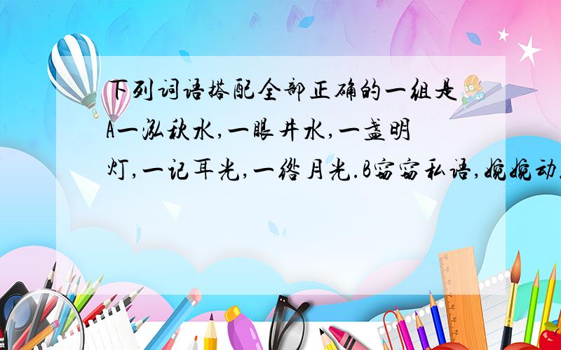 下列词语搭配全部正确的一组是A一泓秋水,一眼井水,一盏明灯,一记耳光,一绺月光.B窃窃私语,婉婉动听,咄咄逼人,栩栩入生,丝丝入扣.C 前仆后继,前赴后继,前仆后仰,瞻前顾后,思前想后 D人生