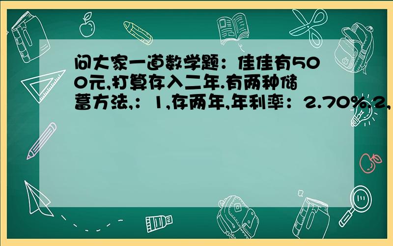 问大家一道数学题：佳佳有500元,打算存入二年.有两种储蓄方法,：1,存两年,年利率：2.70%.2,先存一年年利率：2.25%,第一年到期实在把本金和利息取出来和在一起,再存一年.佳佳选择那种方法得