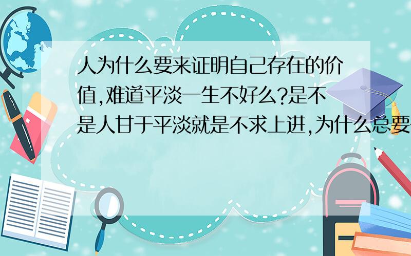 人为什么要来证明自己存在的价值,难道平淡一生不好么?是不是人甘于平淡就是不求上进,为什么总要去拿那些物质来衡量一个人!感情在物质面前不堪一击!为什么?