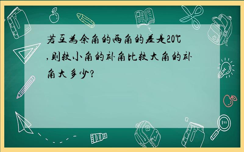 若互为余角的两角的差是20℃,则较小角的补角比较大角的补角大多少?