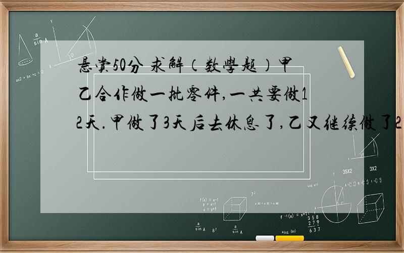 悬赏50分 求解（数学题）甲乙合作做一批零件,一共要做12天.甲做了3天后去休息了,乙又继续做了2天,还剩下4/5的零件没做,乙比甲多做了4件,问总共有多少个零件? 请高手解答,要有计算步骤.