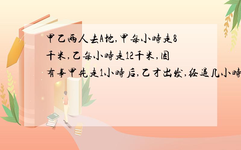 甲乙两人去A地,甲每小时走8千米,乙每小时走12千米,因有事甲先走1小时后,乙才出发,经过几小时一才能追上甲?