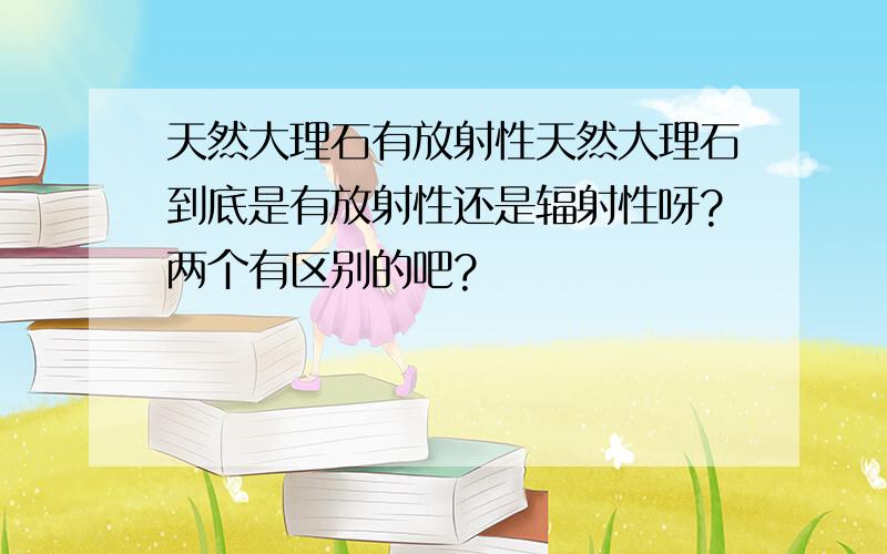 天然大理石有放射性天然大理石到底是有放射性还是辐射性呀?两个有区别的吧?