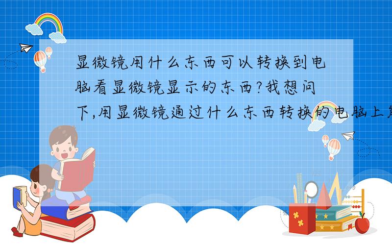 显微镜用什么东西可以转换到电脑看显微镜显示的东西?我想问下,用显微镜通过什么东西转换的电脑上能看到显微镜上的东西呢