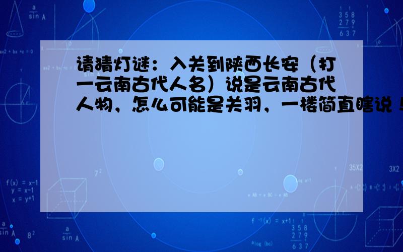 请猜灯谜：入关到陕西长安（打一云南古代人名）说是云南古代人物，怎么可能是关羽，一楼简直瞎说！二楼的还有那么点意思，