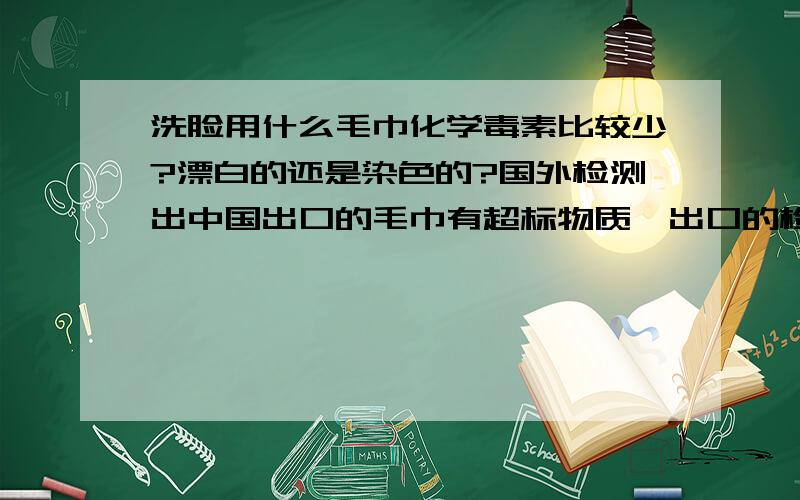 洗脸用什么毛巾化学毒素比较少?漂白的还是染色的?国外检测出中国出口的毛巾有超标物质,出口的检验比内销的严格多了,那国内毛巾漂白和合染色的比,哪个相对化学毒素少点?