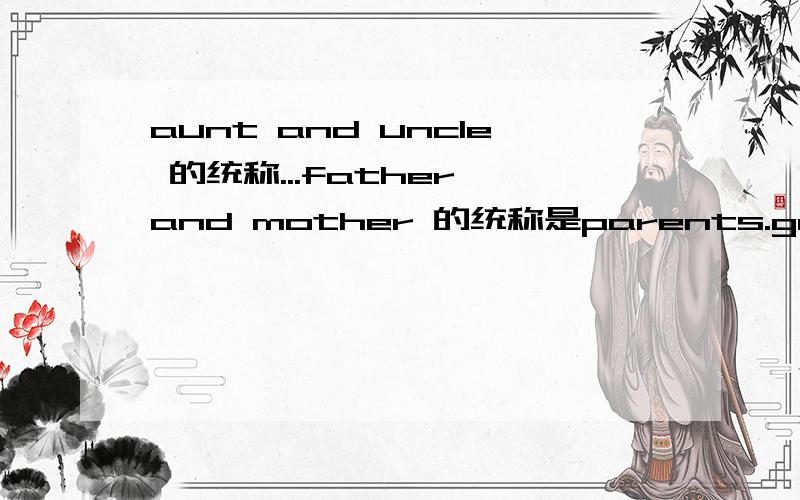 aunt and uncle 的统称...father and mother 的统称是parents.grandfather and grandmother的统称是 grandparents.那么aunt and uncle 的统称是什么?（都不知道谁出的题,恨死他了~)绝对有的,,,老师上课其实讲过,不过没