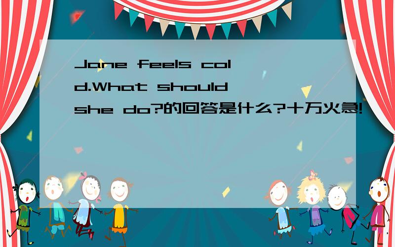 Jane feels cold.What should she do?的回答是什么?十万火急!