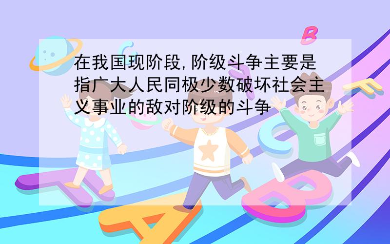 在我国现阶段,阶级斗争主要是指广大人民同极少数破坏社会主义事业的敌对阶级的斗争