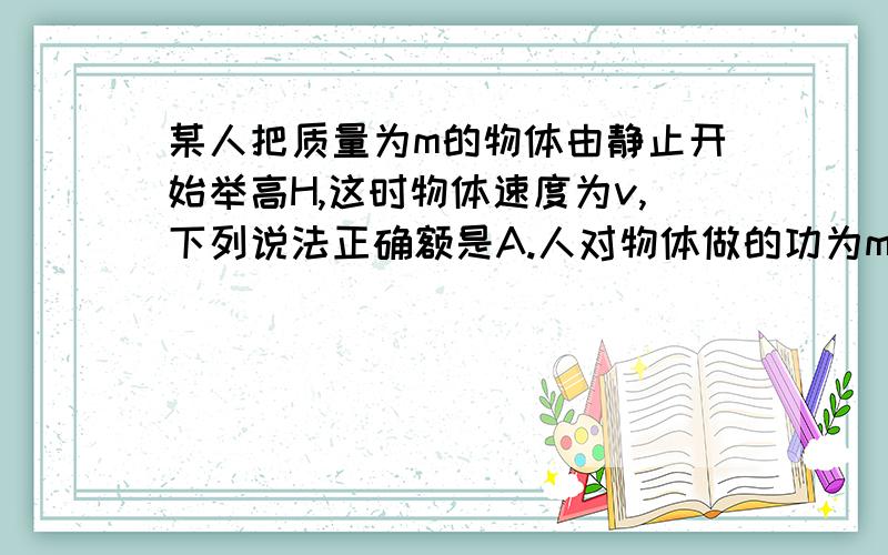 某人把质量为m的物体由静止开始举高H,这时物体速度为v,下列说法正确额是A.人对物体做的功为mgh+mv^2/2B.物体克服重力做的功为mgHC,合外力对物体做的功为mv^2/2D.合外力对物体做的功为mgh+mv^2/2