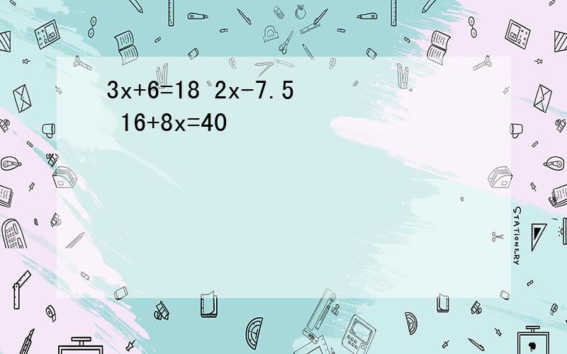 3x+6=18 2x-7.5 16+8x=40