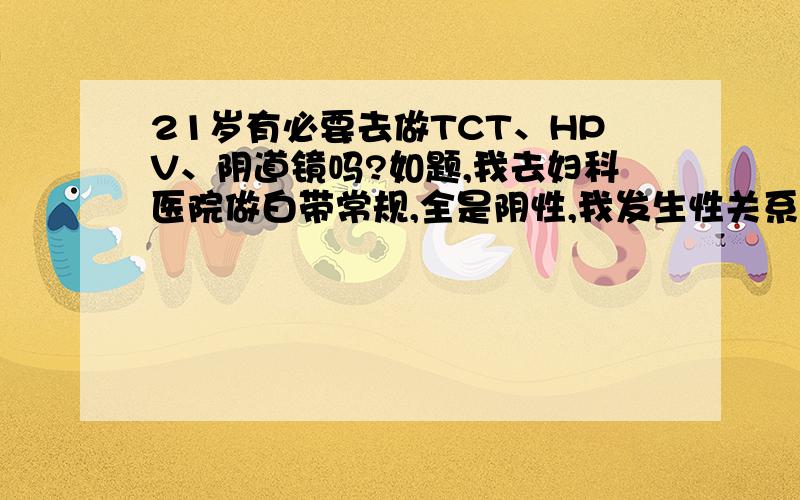 21岁有必要去做TCT、HPV、阴道镜吗?如题,我去妇科医院做白带常规,全是阴性,我发生性关系还不到20次,那时医生还叫我做TCT、HPV、阴道镜,我才20岁啊,有必要做吗?这是医院为了赚钱让医生给我