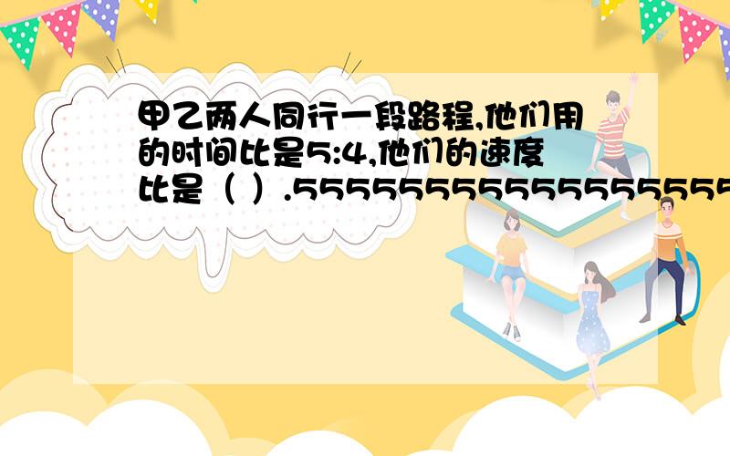 甲乙两人同行一段路程,他们用的时间比是5:4,他们的速度比是（ ）.5555555555555555555555555555555555555555555555555555555555555555555555