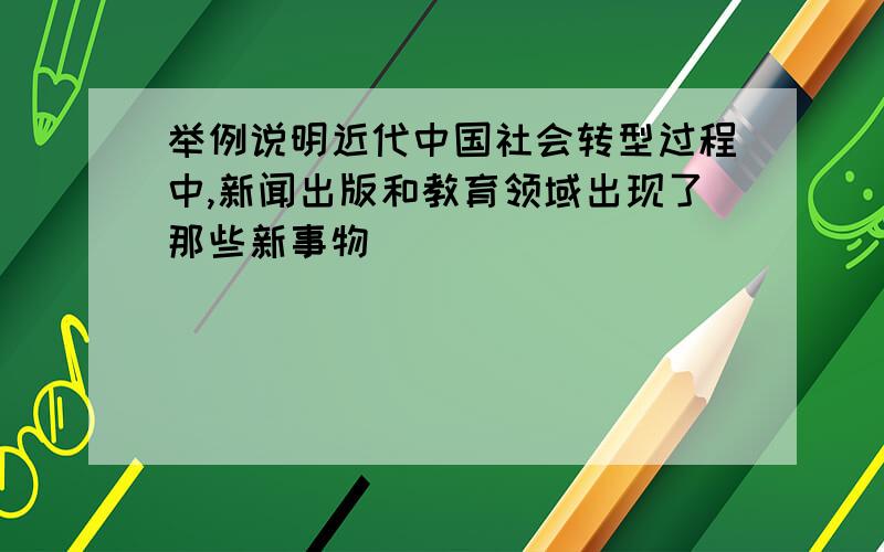 举例说明近代中国社会转型过程中,新闻出版和教育领域出现了那些新事物